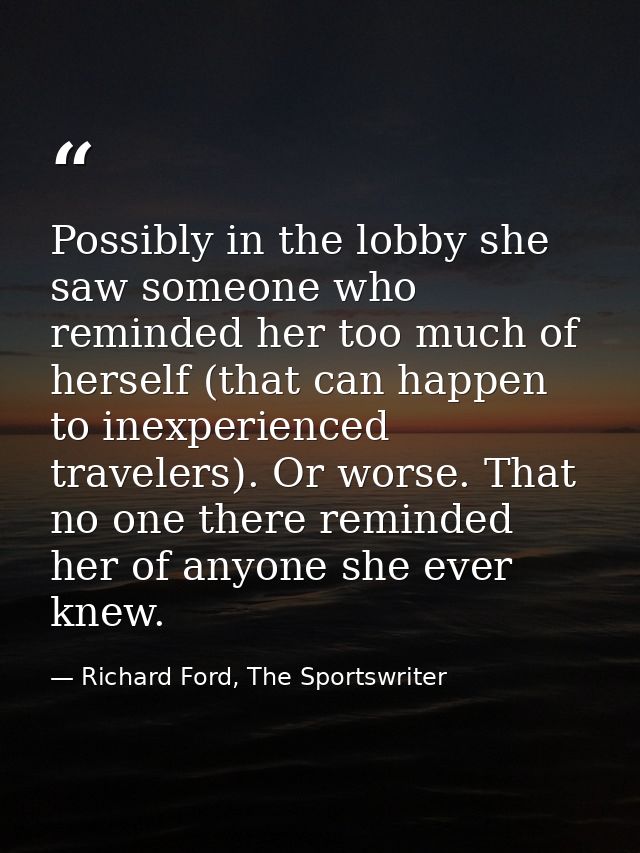Possibly in the lobby she saw someone who reminded her too much of herself (that can happen to inexperienced travelers). — Richard Ford, The Sportswriter