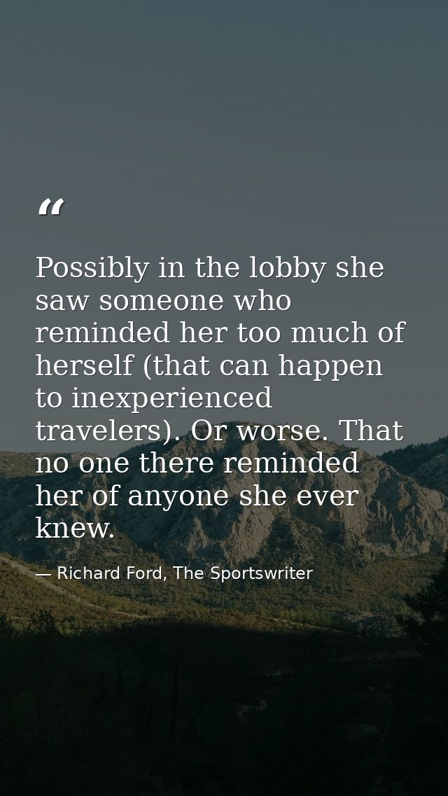 Possibly in the lobby she saw someone who reminded her too much of herself (that can happen to inexperienced travelers). — Richard Ford, The Sportswriter