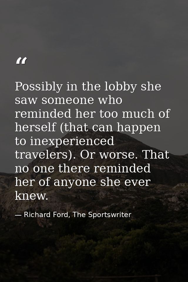 Possibly in the lobby she saw someone who reminded her too much of herself (that can happen to inexperienced travelers). — Richard Ford, The Sportswriter