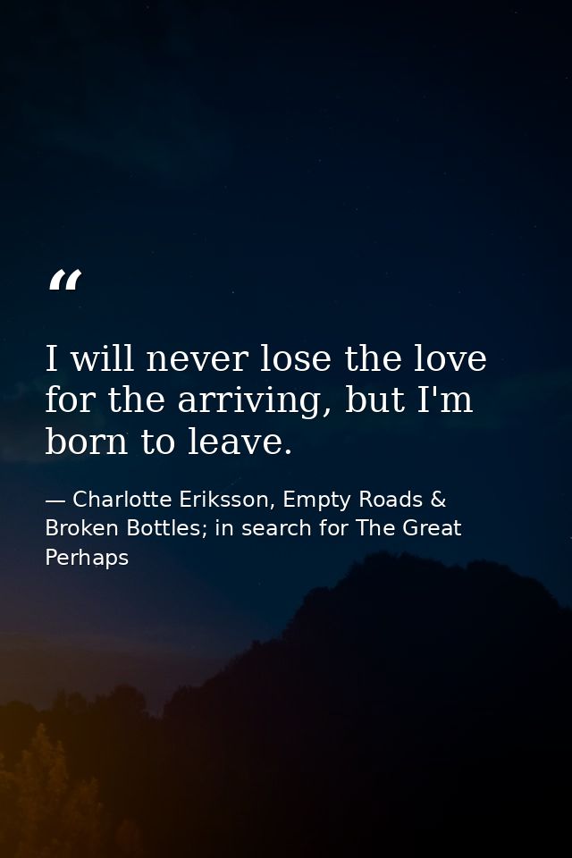 I will never lose the love for the arriving, but I'm born to leave. — Charlotte Eriksson, Empty Roads & Broken Bottles; in search for The Great Perhaps
