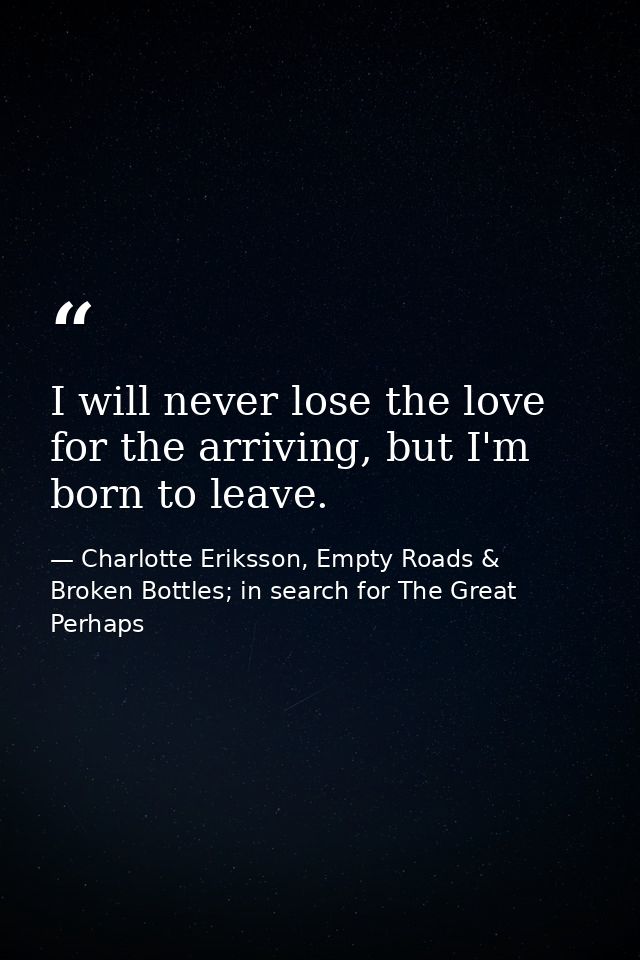 I will never lose the love for the arriving, but I'm born to leave. — Charlotte Eriksson, Empty Roads & Broken Bottles; in search for The Great Perhaps