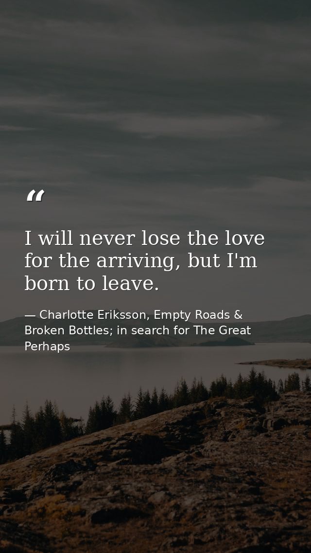 I will never lose the love for the arriving, but I'm born to leave. — Charlotte Eriksson, Empty Roads & Broken Bottles; in search for The Great Perhaps