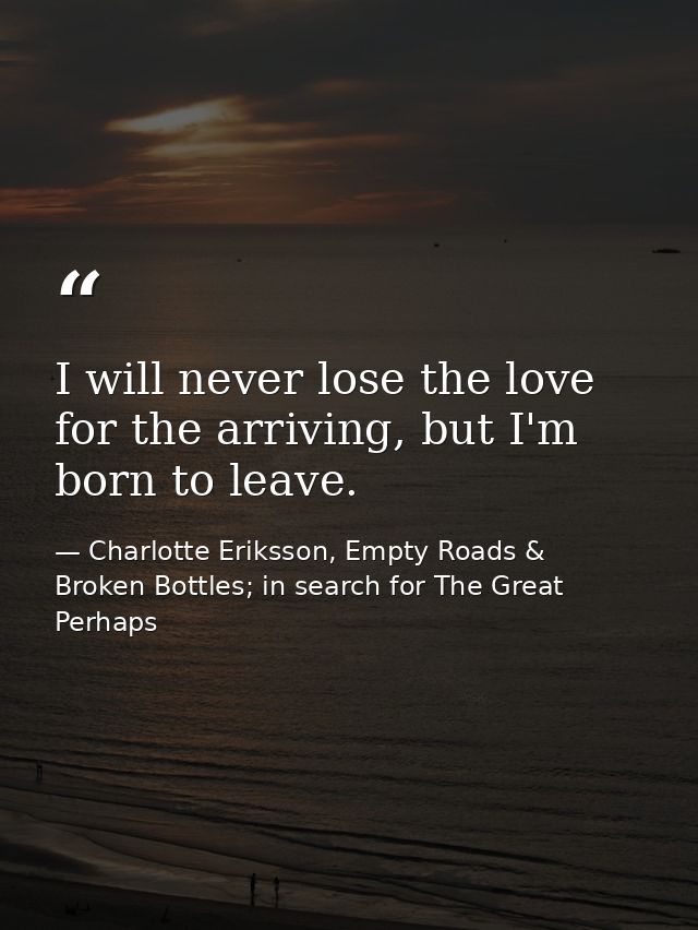 I will never lose the love for the arriving, but I'm born to leave. — Charlotte Eriksson, Empty Roads & Broken Bottles; in search for The Great Perhaps