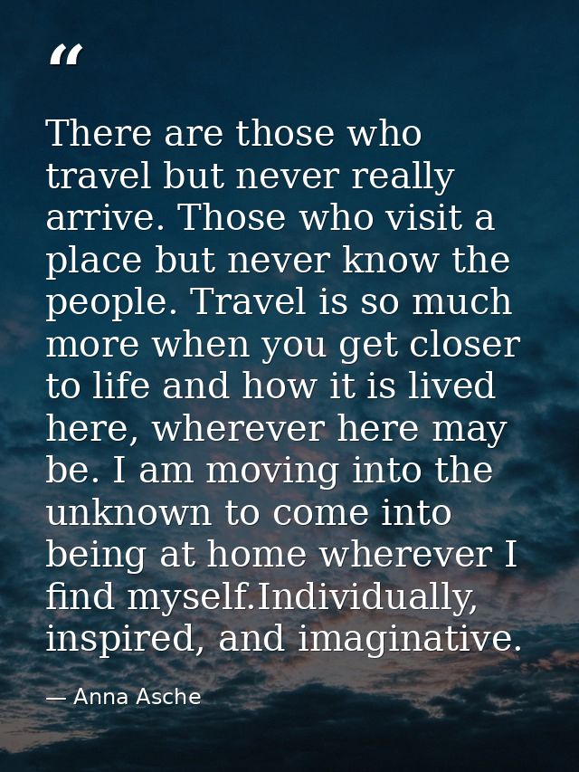 There are those who travel but never really arrive. Those who visit a place but never know the people. Travel is so much — Anna Asche