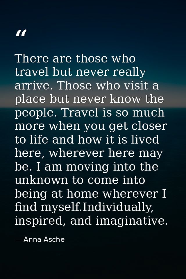 There are those who travel but never really arrive. Those who visit a place but never know the people. Travel is so much — Anna Asche