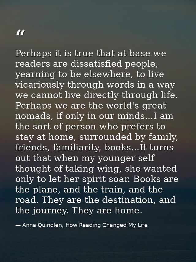 Perhaps it is true that at base we readers are dissatisfied people, yearning to be elsewhere, to live vicariously throug — Anna Quindlen, How Reading Changed My Life
