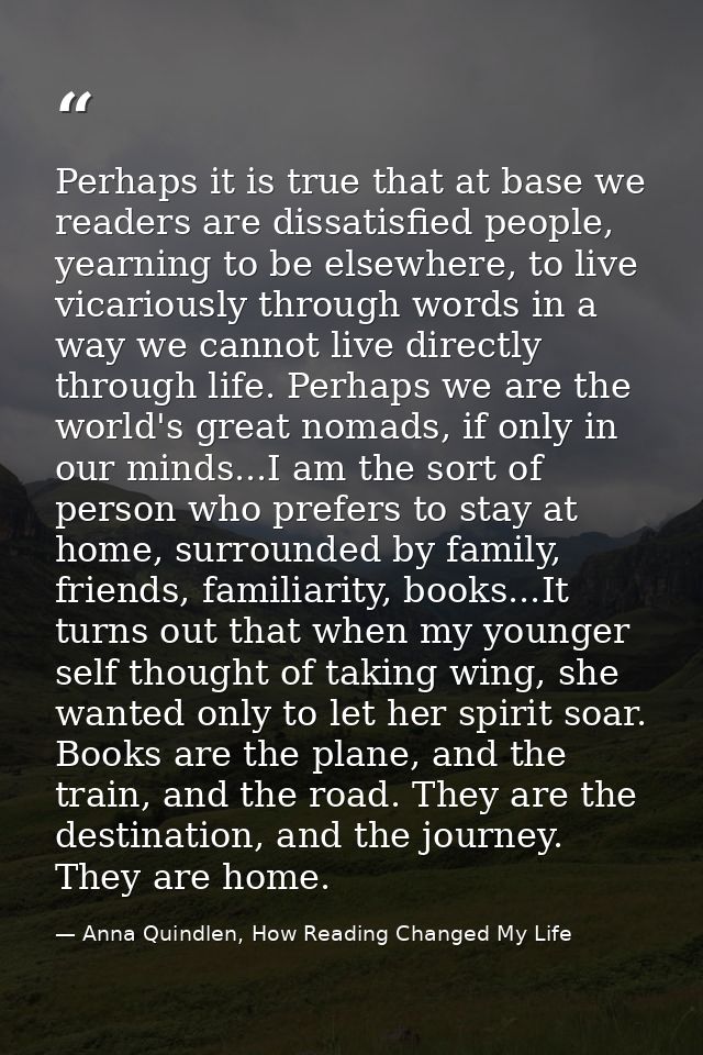 Perhaps it is true that at base we readers are dissatisfied people, yearning to be elsewhere, to live vicariously throug — Anna Quindlen, How Reading Changed My Life