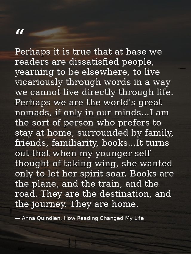Perhaps it is true that at base we readers are dissatisfied people, yearning to be elsewhere, to live vicariously throug — Anna Quindlen, How Reading Changed My Life