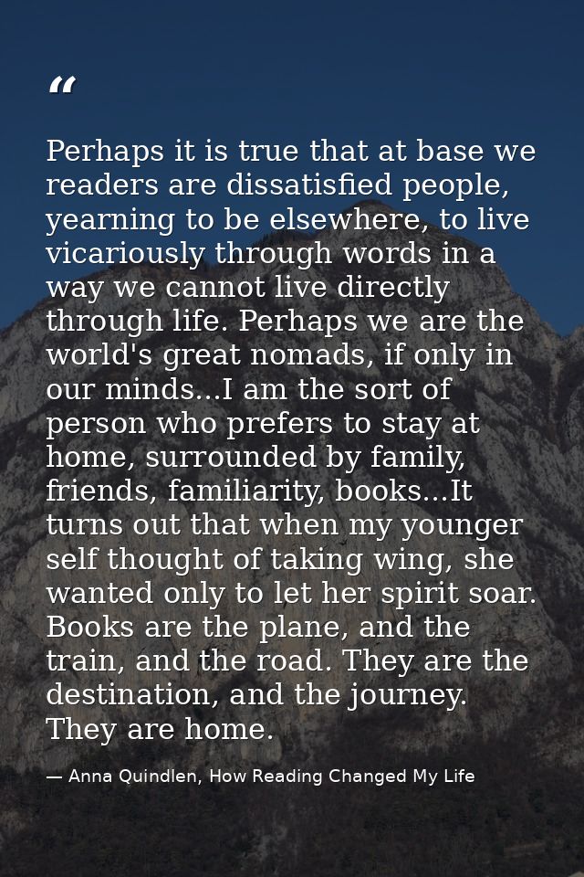 Perhaps it is true that at base we readers are dissatisfied people, yearning to be elsewhere, to live vicariously throug — Anna Quindlen, How Reading Changed My Life