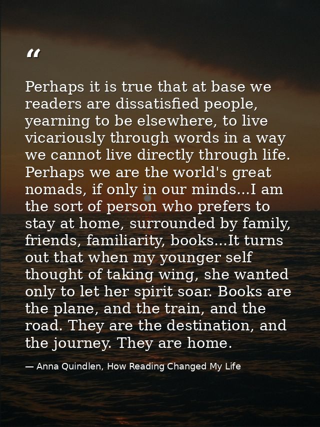 Perhaps it is true that at base we readers are dissatisfied people, yearning to be elsewhere, to live vicariously throug — Anna Quindlen, How Reading Changed My Life