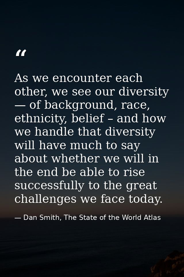 As we encounter each other, we see our diversity — of background, race, ethnicity, belief – and how we handle that diver — Dan Smith, The State of the World Atlas