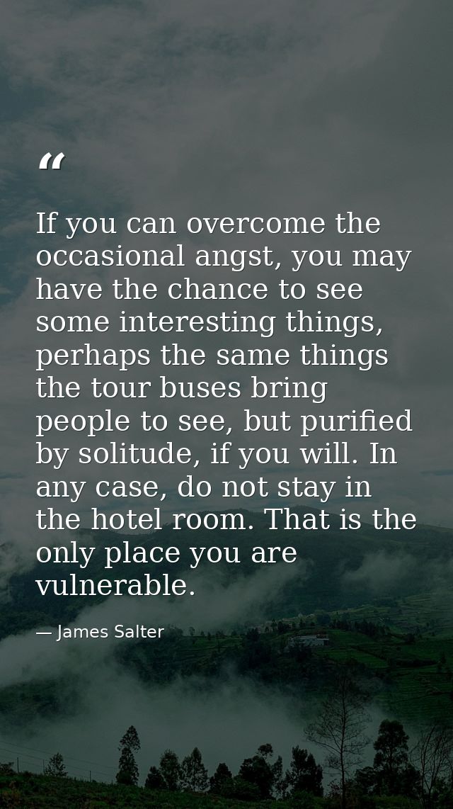 If you can overcome the occasional angst, you may have the chance to see some interesting things, perhaps the same thing — James Salter