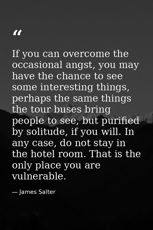 If you can overcome the occasional angst, you may have the chance to see some interesting things, perhaps the same thing — James Salter