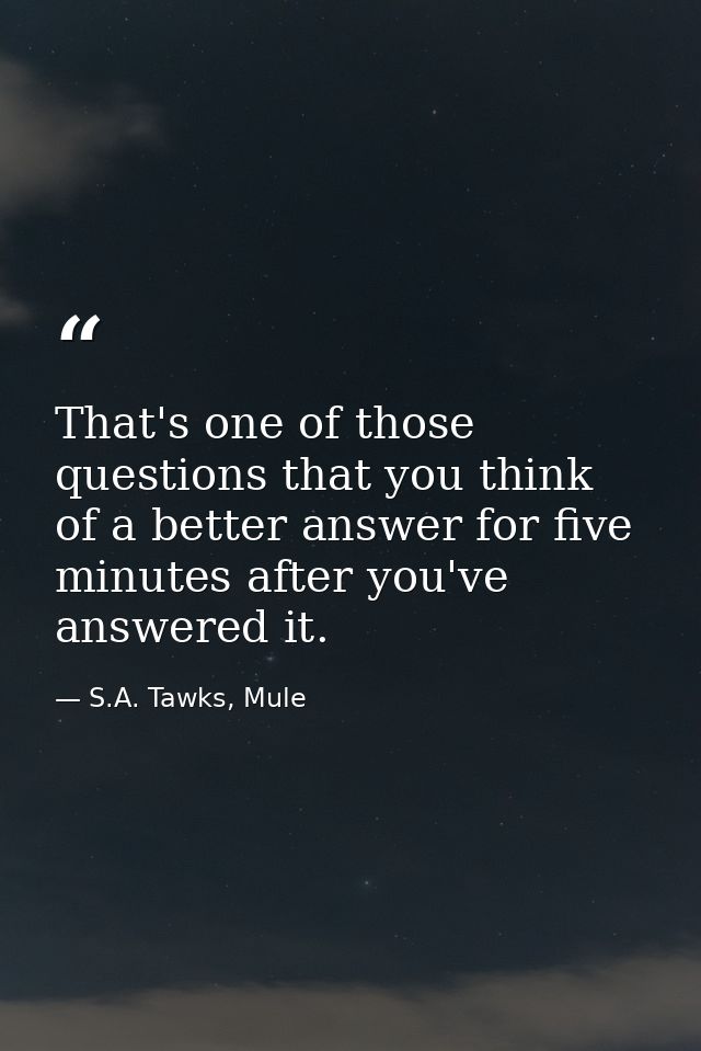 That's one of those questions that you think of a better answer for five minutes after you've answered it. — S.A. Tawks, Mule