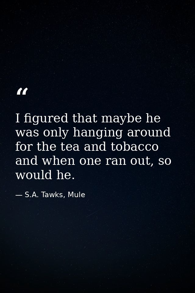 I figured that maybe he was only hanging around for the tea and tobacco and when one ran out, so would he. — S.A. Tawks, Mule