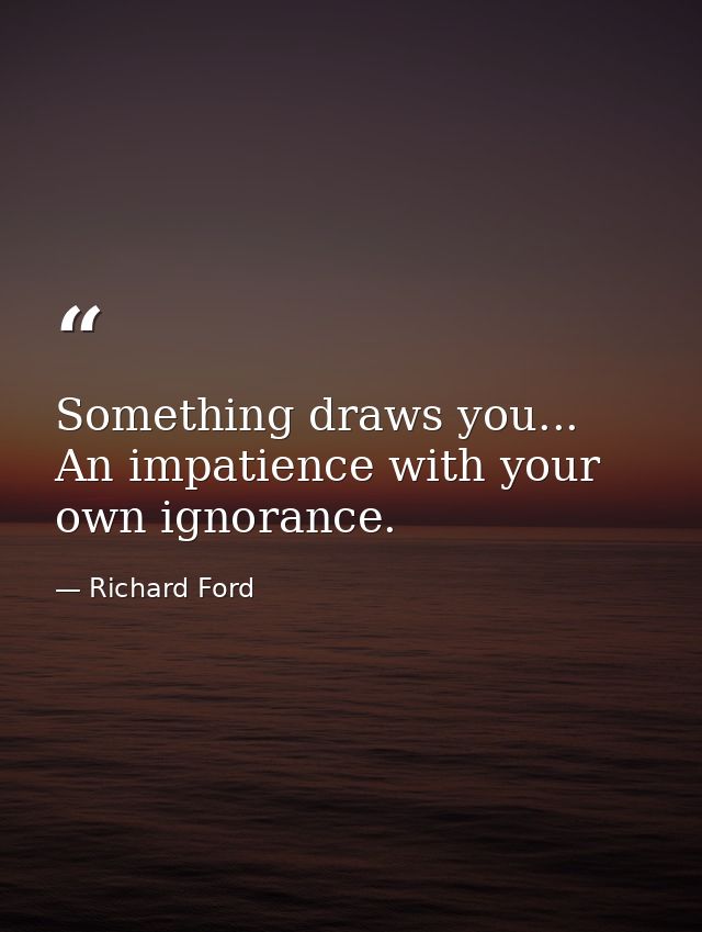 Something draws you... An impatience with your own ignorance. — Richard Ford