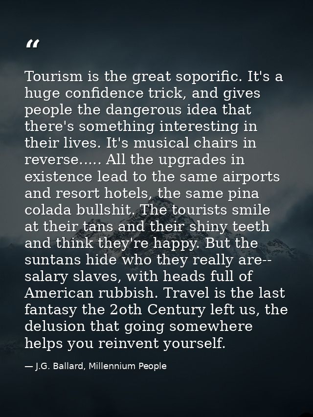 Tourism is the great soporific. It's a huge confidence trick, and gives people the dangerous idea that there's something — J.G. Ballard, Millennium People