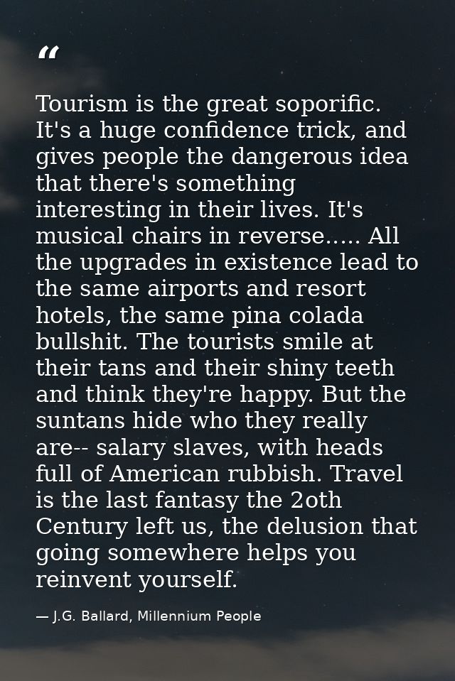 Tourism is the great soporific. It's a huge confidence trick, and gives people the dangerous idea that there's something — J.G. Ballard, Millennium People