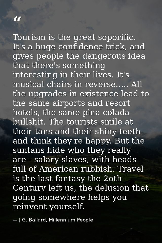 Tourism is the great soporific. It's a huge confidence trick, and gives people the dangerous idea that there's something — J.G. Ballard, Millennium People
