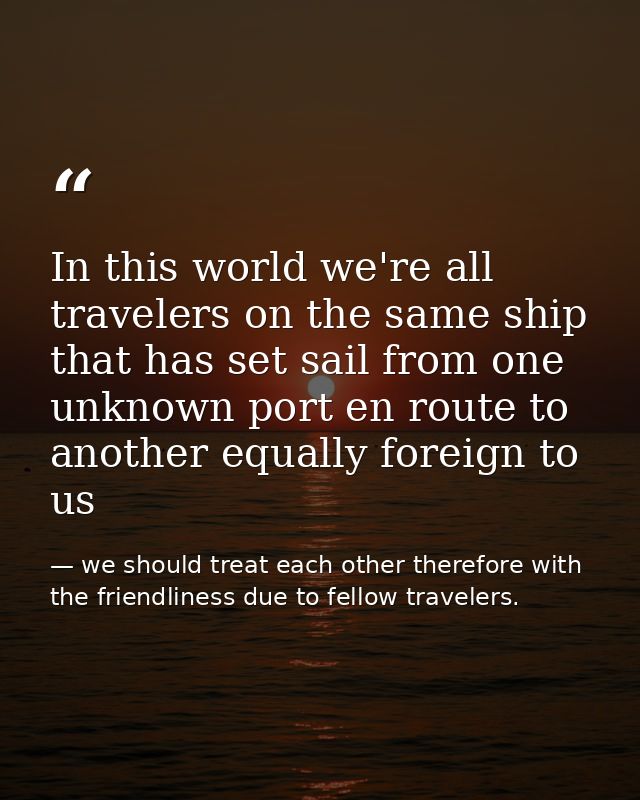 In this world we're all travelers on the same ship that has set sail from one unknown port en route to another equally f — we should treat each other therefore with the friendliness due to fellow travelers.