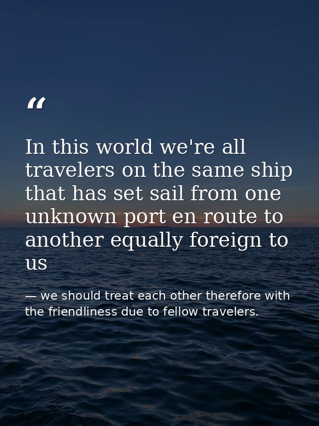 In this world we're all travelers on the same ship that has set sail from one unknown port en route to another equally f — we should treat each other therefore with the friendliness due to fellow travelers.