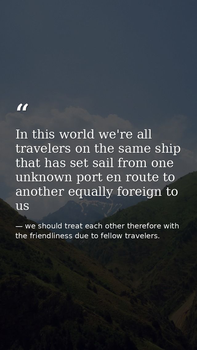 In this world we're all travelers on the same ship that has set sail from one unknown port en route to another equally f — we should treat each other therefore with the friendliness due to fellow travelers.