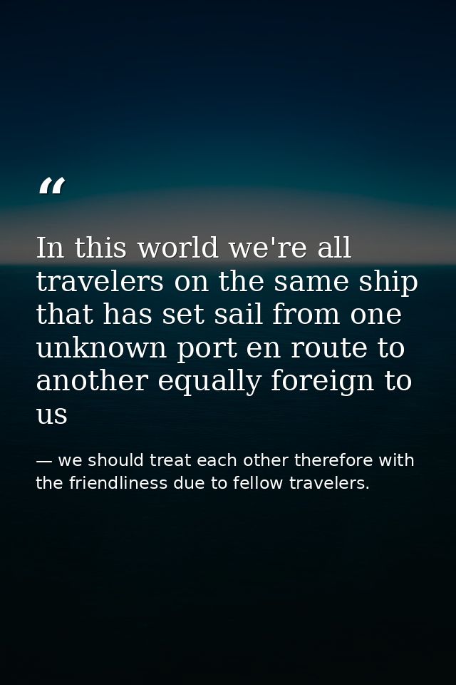 In this world we're all travelers on the same ship that has set sail from one unknown port en route to another equally f — we should treat each other therefore with the friendliness due to fellow travelers.
