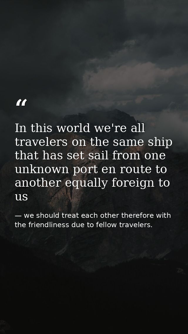 In this world we're all travelers on the same ship that has set sail from one unknown port en route to another equally f — we should treat each other therefore with the friendliness due to fellow travelers.