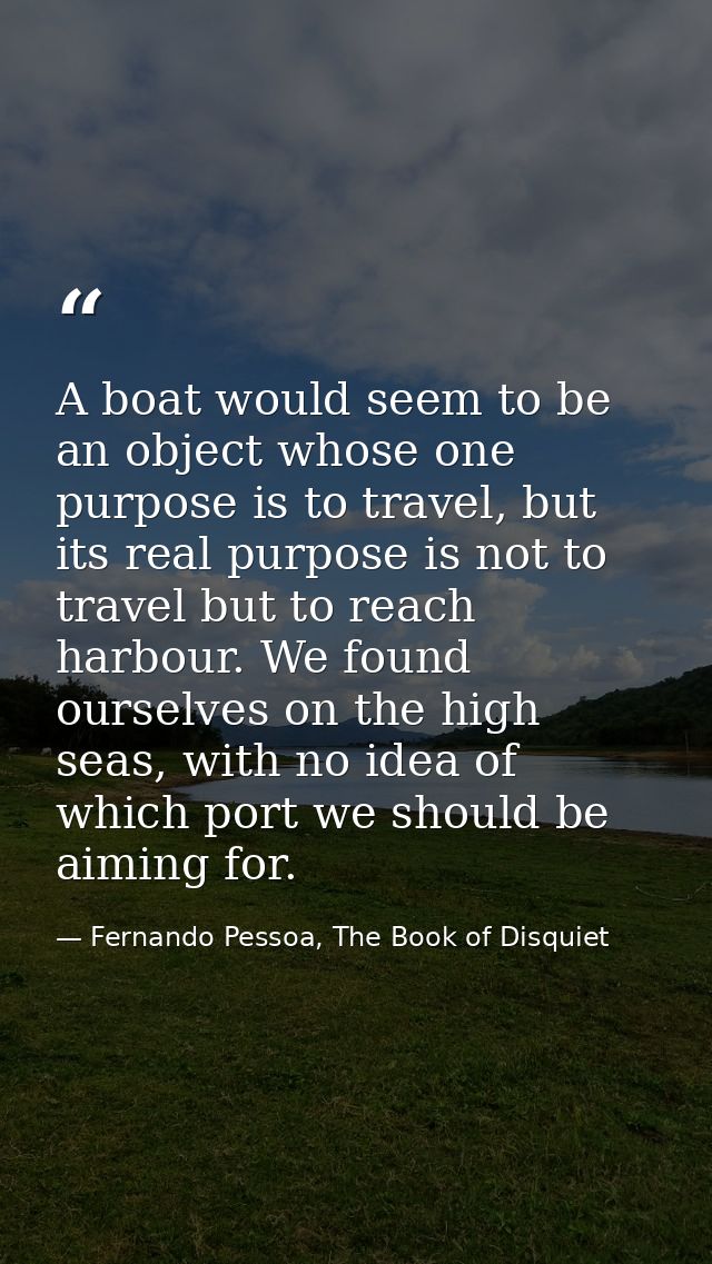 A boat would seem to be an object whose one purpose is to travel, but its real purpose is not to travel but to reach har — Fernando Pessoa, The Book of Disquiet