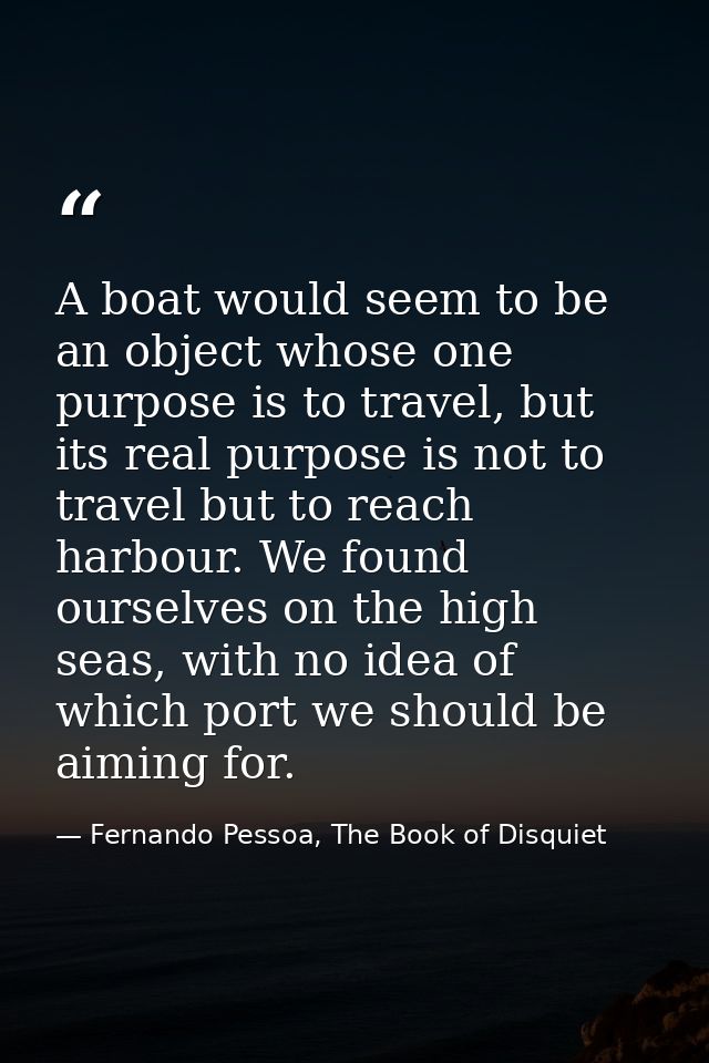 A boat would seem to be an object whose one purpose is to travel, but its real purpose is not to travel but to reach har — Fernando Pessoa, The Book of Disquiet