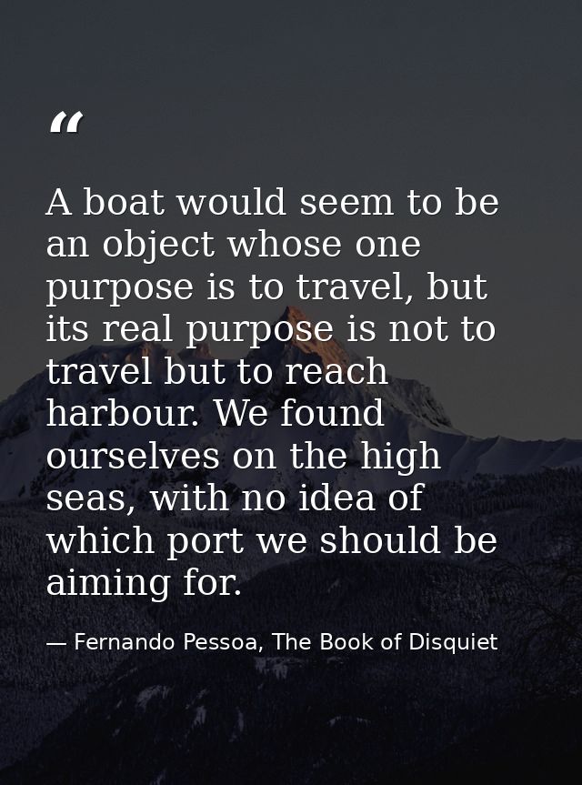 A boat would seem to be an object whose one purpose is to travel, but its real purpose is not to travel but to reach har — Fernando Pessoa, The Book of Disquiet