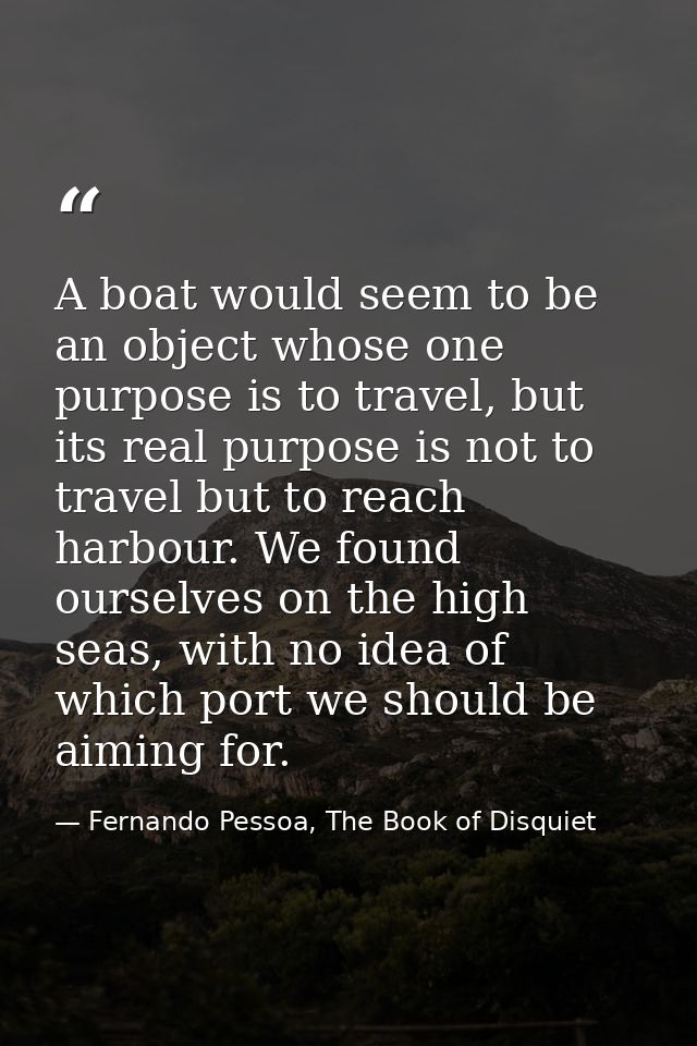 A boat would seem to be an object whose one purpose is to travel, but its real purpose is not to travel but to reach har — Fernando Pessoa, The Book of Disquiet
