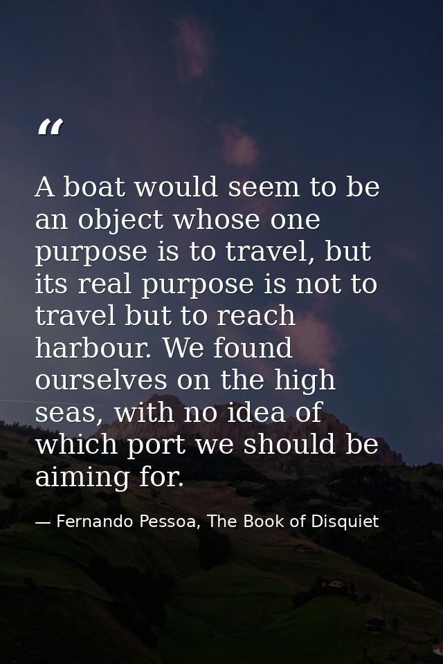 A boat would seem to be an object whose one purpose is to travel, but its real purpose is not to travel but to reach har — Fernando Pessoa, The Book of Disquiet