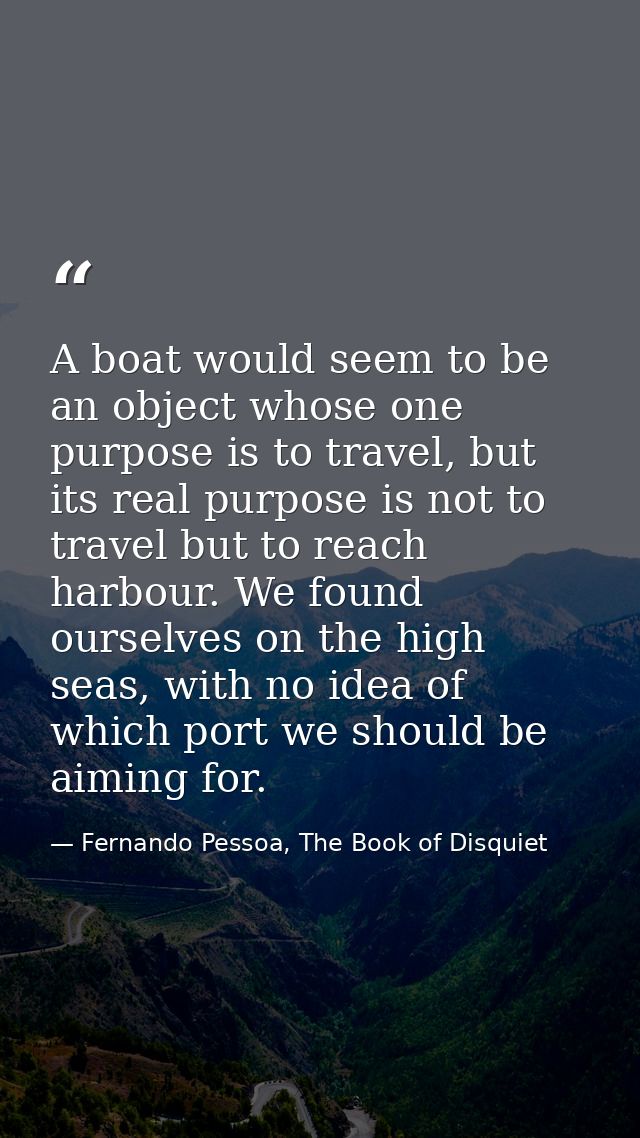A boat would seem to be an object whose one purpose is to travel, but its real purpose is not to travel but to reach har — Fernando Pessoa, The Book of Disquiet
