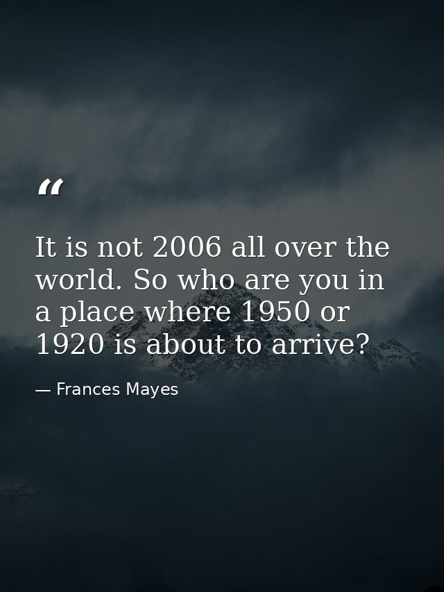 It is not 2006 all over the world. So who are you in a place where 1950 or 1920 is about to arrive? — Frances Mayes