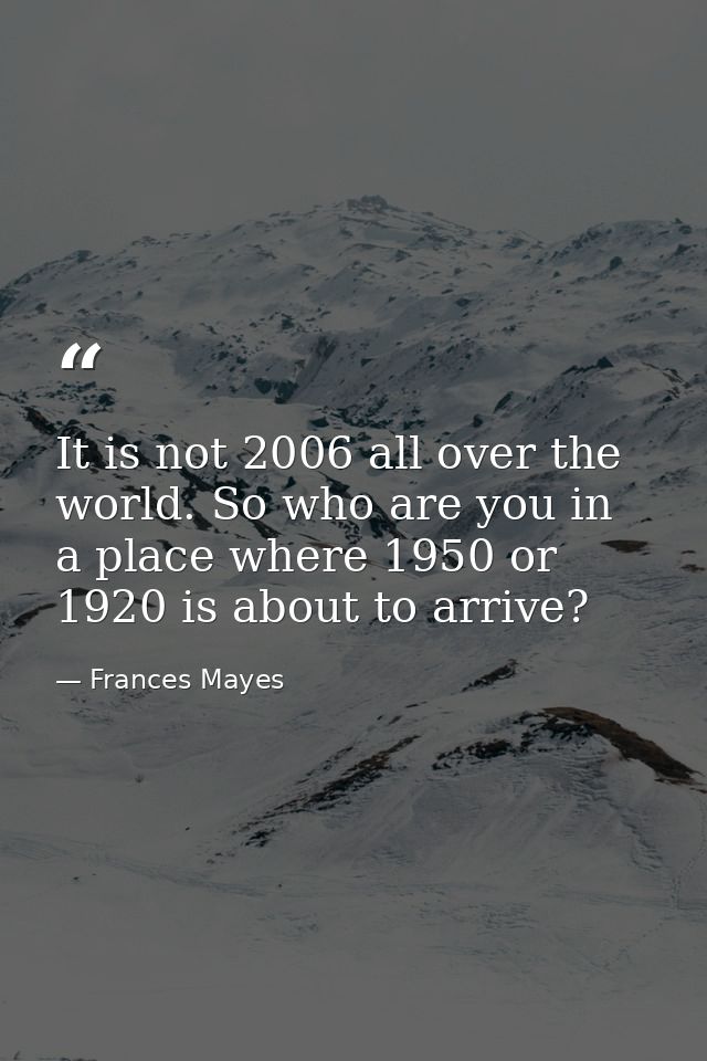 It is not 2006 all over the world. So who are you in a place where 1950 or 1920 is about to arrive? — Frances Mayes
