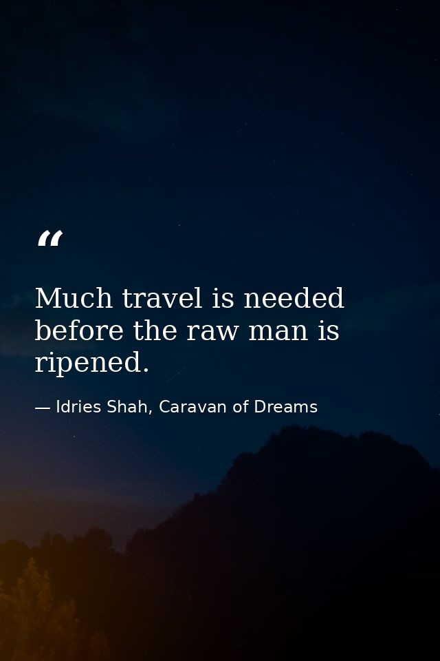 Much travel is needed before the raw man is ripened. — Idries Shah, Caravan of Dreams