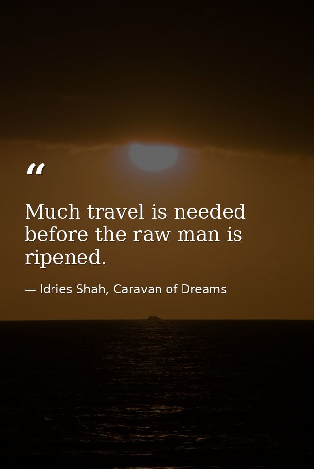 Much travel is needed before the raw man is ripened. — Idries Shah, Caravan of Dreams