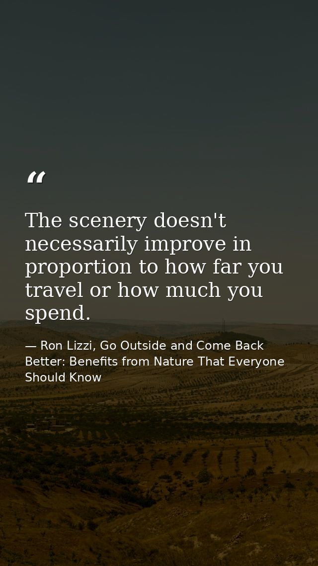 The scenery doesn't necessarily improve in proportion to how far you travel or how much you spend. — Ron Lizzi, Go Outside and Come Back Better: Benefits from Nature That Everyone Should Know
