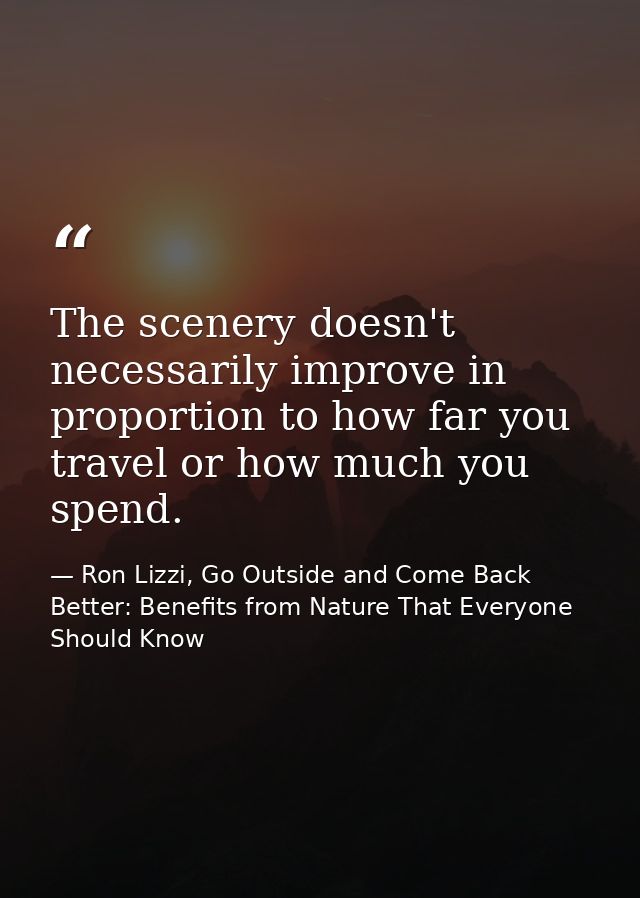 The scenery doesn't necessarily improve in proportion to how far you travel or how much you spend. — Ron Lizzi, Go Outside and Come Back Better: Benefits from Nature That Everyone Should Know