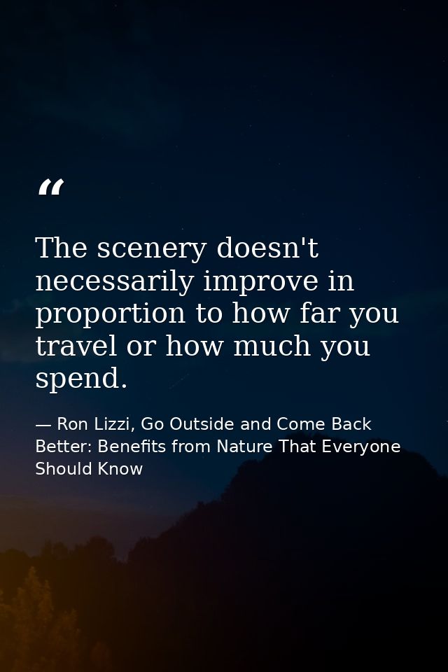 The scenery doesn't necessarily improve in proportion to how far you travel or how much you spend. — Ron Lizzi, Go Outside and Come Back Better: Benefits from Nature That Everyone Should Know