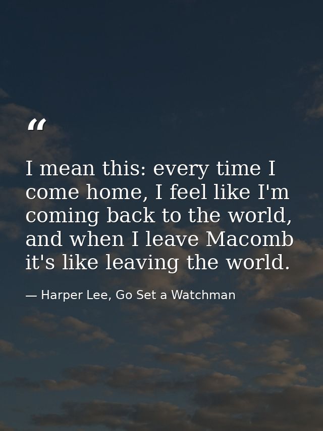 I mean this: every time I come home, I feel like I'm coming back to the world, and when I leave Macomb it's like leaving — Harper Lee, Go Set a Watchman