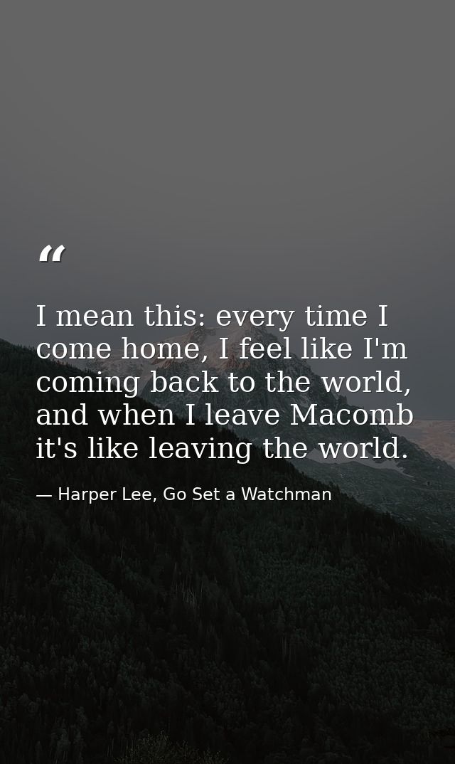 I mean this: every time I come home, I feel like I'm coming back to the world, and when I leave Macomb it's like leaving — Harper Lee, Go Set a Watchman