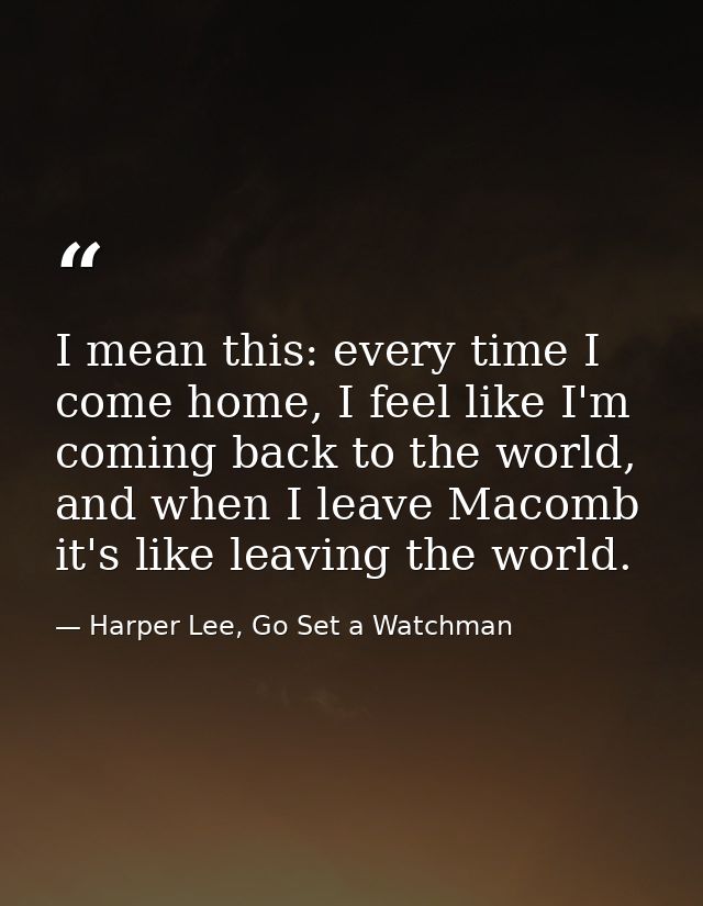 I mean this: every time I come home, I feel like I'm coming back to the world, and when I leave Macomb it's like leaving — Harper Lee, Go Set a Watchman