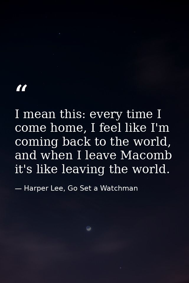 I mean this: every time I come home, I feel like I'm coming back to the world, and when I leave Macomb it's like leaving — Harper Lee, Go Set a Watchman