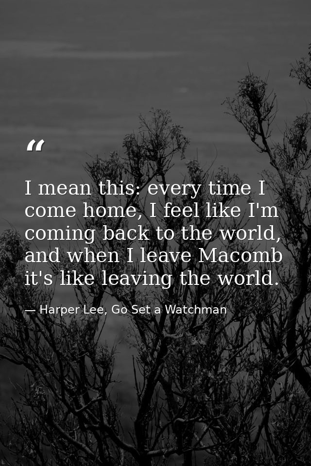 I mean this: every time I come home, I feel like I'm coming back to the world, and when I leave Macomb it's like leaving — Harper Lee, Go Set a Watchman