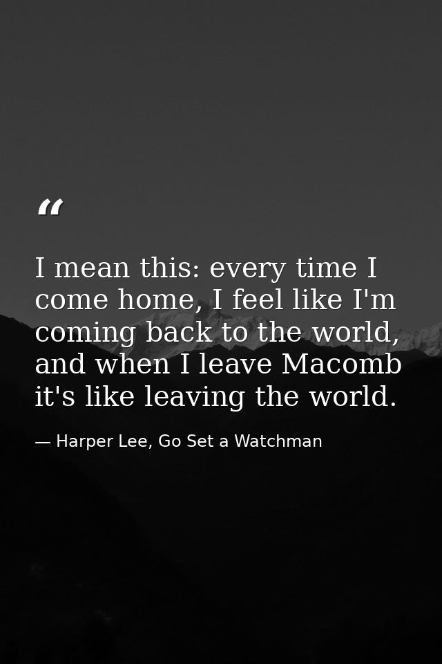 I mean this: every time I come home, I feel like I'm coming back to the world, and when I leave Macomb it's like leaving — Harper Lee, Go Set a Watchman
