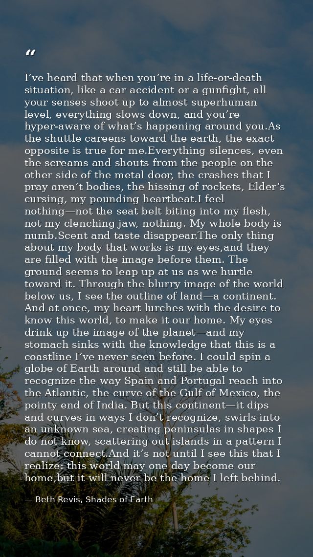 I’ve heard that when you’re in a life-or-death situation, like a car accident or a gunfight, all your senses shoot up to — Beth Revis, Shades of Earth