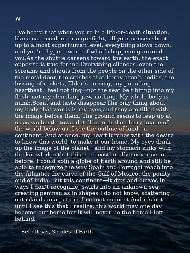 I’ve heard that when you’re in a life-or-death situation, like a car accident or a gunfight, all your senses shoot up to — Beth Revis, Shades of Earth