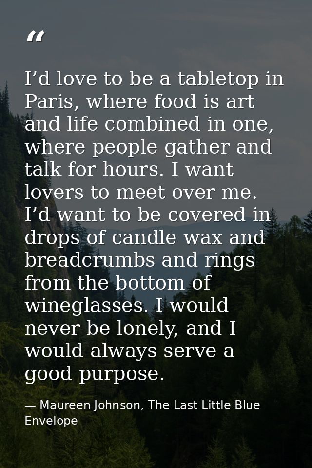 I’d love to be a tabletop in Paris, where food is art and life combined in one, where people gather and talk for hours.  — Maureen Johnson, The Last Little Blue Envelope